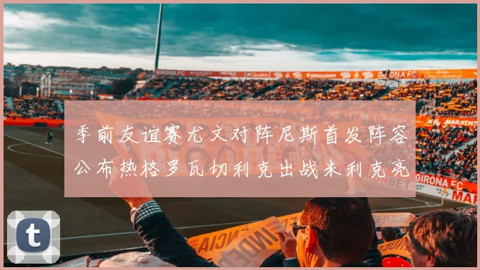 季前友谊赛尤文对阵尼斯首发阵容公布热格罗瓦切利克出战米利克亮相