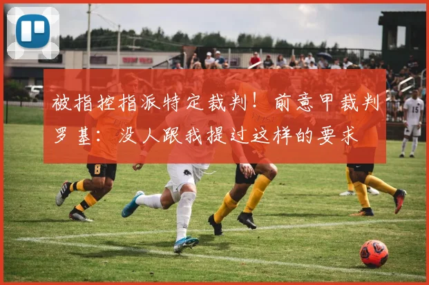 被指控指派特定裁判!前意甲裁判罗基:没人跟我提过这样的要求