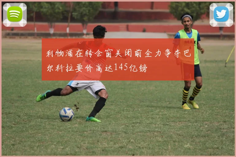 利物浦在转会窗关闭前全力争夺巴尔科拉要价高达145亿镑