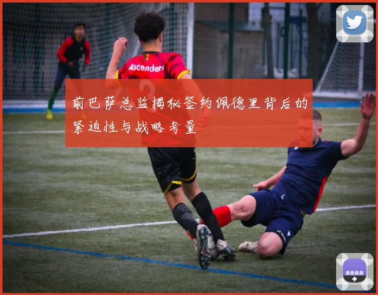 前巴萨总监揭秘签约佩德里背后的紧迫性与战略考量