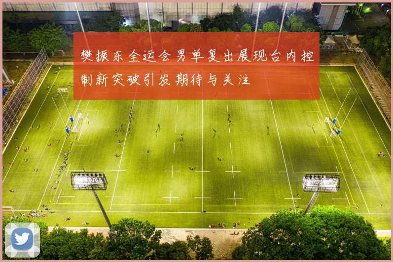 樊振东全运会男单复出展现台内控制新突破引发期待与关注