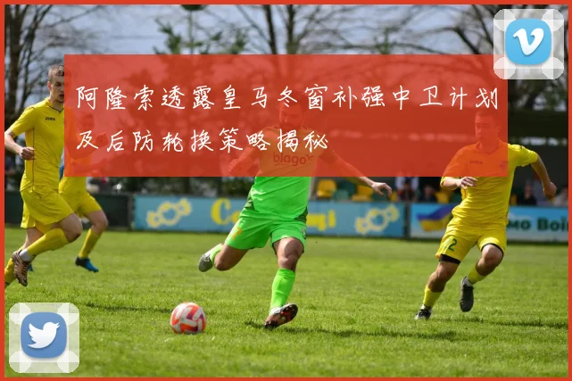 阿隆索透露皇马冬窗补强中卫计划及后防轮换策略揭秘