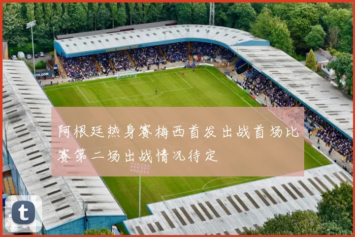 阿根廷热身赛梅西首发出战首场比赛第二场出战情况待定