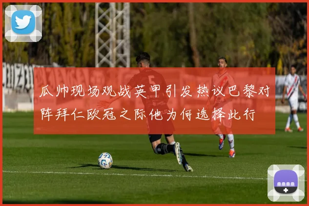 瓜帅现场观战英甲引发热议巴黎对阵拜仁欧冠之际他为何选择此行