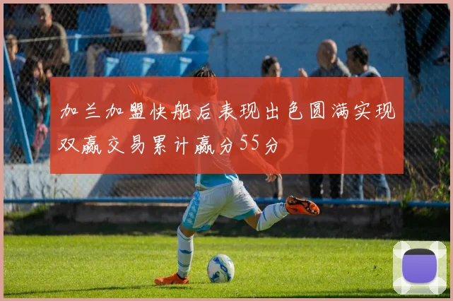 加兰加盟快船后表现出色圆满实现双赢交易累计赢分55分
