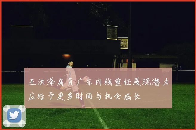 王洪泽肩负广东内线重任展现潜力应给予更多时间与机会成长
