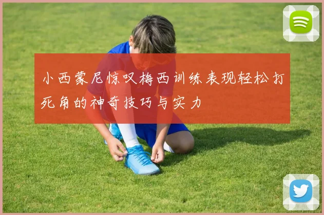 小西蒙尼惊叹梅西训练表现轻松打死角的神奇技巧与实力