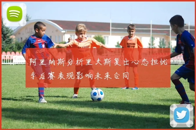 阿里纳斯分析里夫斯复出心态担忧季后赛表现影响未来合同