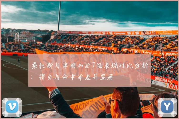 桑托斯与库明加近7场表现对比分析：得分与命中率差异显著