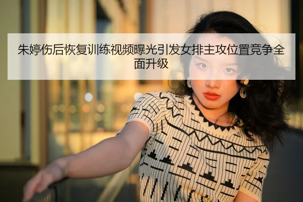 朱婷伤后恢复训练视频曝光引发女排主攻位置竞争全面升级